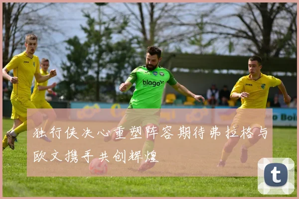 独行侠决心重塑阵容期待弗拉格与欧文携手共创辉煌