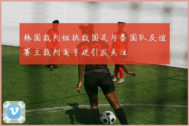 韩国裁判组执裁国足与泰国队友谊赛主裁判高亨进引发关注