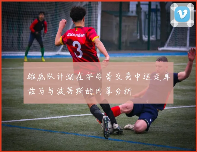 雄鹿队计划在字母哥交易中送走库兹马与波蒂斯的内幕分析