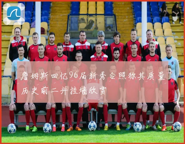 詹姆斯回忆96届新秀合照称其质量历史前二并挂墙欣赏