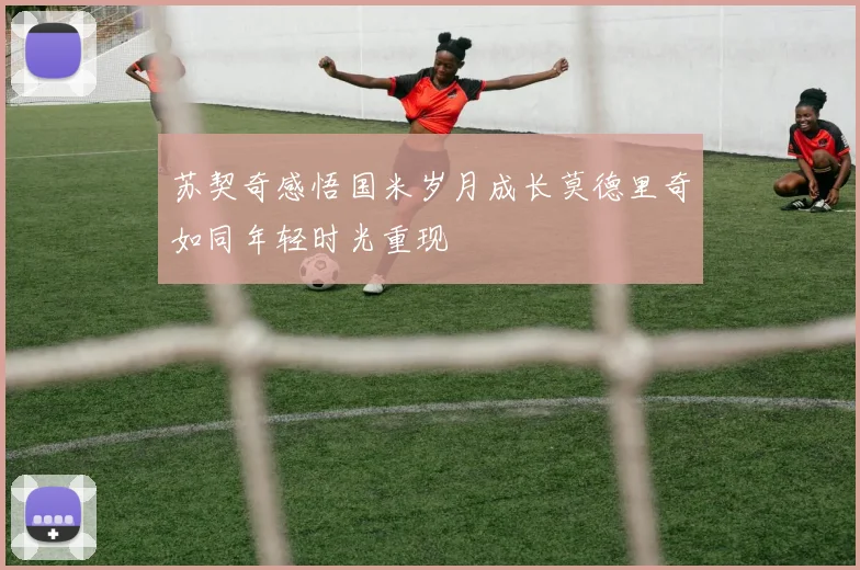 苏契奇感悟国米岁月成长莫德里奇如同年轻时光重现