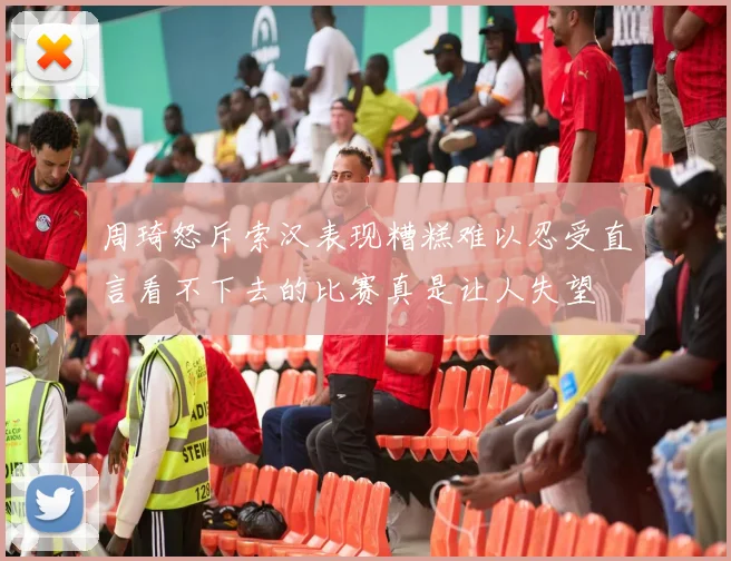 周琦怒斥索汉表现糟糕难以忍受直言看不下去的比赛真是让人失望