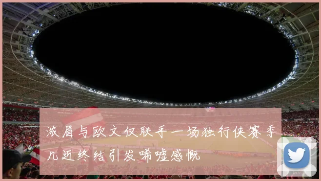 浓眉与欧文仅联手一场独行侠赛季几近终结引发唏嘘感慨