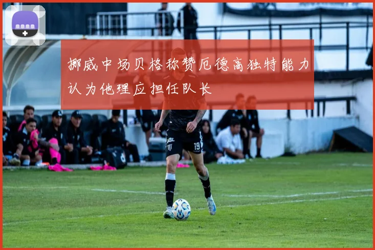挪威中场贝格称赞厄德高独特能力认为他理应担任队长