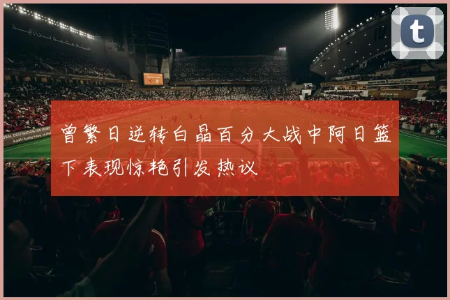 曾繁日逆转白晶百分大战中阿日篮下表现惊艳引发热议