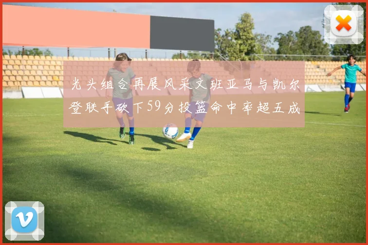 光头组合再展风采文班亚马与凯尔登联手砍下59分投篮命中率超五成