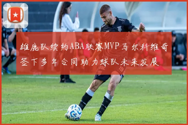雄鹿队续约ABA联赛MVP马尔科维奇签下多年合同助力球队未来发展